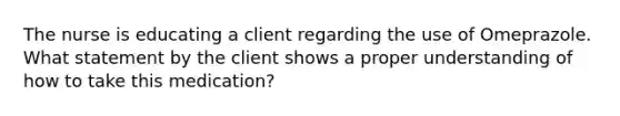 The nurse is educating a client regarding the use of Omeprazole. What statement by the client shows a proper understanding of how to take this medication?