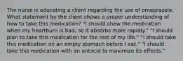 The nurse is educating a client regarding the use of omeprazole. What statement by the client shows a proper understanding of how to take this medication? "I should chew the medication when my heartburn is bad, so it absorbs more rapidly." "I should plan to take this medication for the rest of my life." "I should take this medication on an empty stomach before I eat." "I should take this medication with an antacid to maximize its effects."