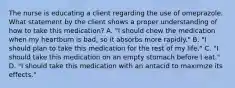 The nurse is educating a client regarding the use of omeprazole. What statement by the client shows a proper understanding of how to take this medication? A. "I should chew the medication when my heartburn is bad, so it absorbs more rapidly." B. "I should plan to take this medication for the rest of my life." C. "I should take this medication on an empty stomach before I eat." D. "I should take this medication with an antacid to maximize its effects."