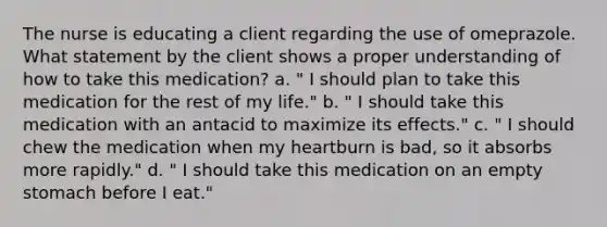 The nurse is educating a client regarding the use of omeprazole. What statement by the client shows a proper understanding of how to take this medication? a. " I should plan to take this medication for the rest of my life." b. " I should take this medication with an antacid to maximize its effects." c. " I should chew the medication when my heartburn is bad, so it absorbs more rapidly." d. " I should take this medication on an empty stomach before I eat."