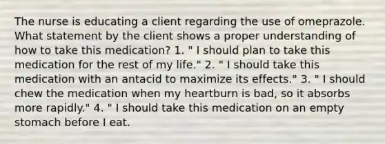 The nurse is educating a client regarding the use of omeprazole. What statement by the client shows a proper understanding of how to take this medication? 1. " I should plan to take this medication for the rest of my life." 2. " I should take this medication with an antacid to maximize its effects." 3. " I should chew the medication when my heartburn is bad, so it absorbs more rapidly." 4. " I should take this medication on an empty stomach before I eat.