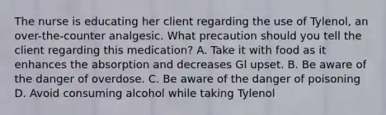 The nurse is educating her client regarding the use of Tylenol, an over-the-counter analgesic. What precaution should you tell the client regarding this medication? A. Take it with food as it enhances the absorption and decreases Gl upset. B. Be aware of the danger of overdose. C. Be aware of the danger of poisoning D. Avoid consuming alcohol while taking Tylenol