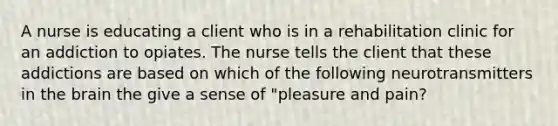 A nurse is educating a client who is in a rehabilitation clinic for an addiction to opiates. The nurse tells the client that these addictions are based on which of the following neurotransmitters in the brain the give a sense of "pleasure and pain?