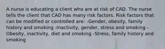 A nurse is educating a client who are at risk of CAD. The nurse tells the client that CAD has many risk factors. Risk factors that can be modified or controlled are: -Gender, obesity, family history and smoking -Inactivity, gender, stress and smoking -Obesity, inactivity, diet and smoking -Stress, family history and smoking