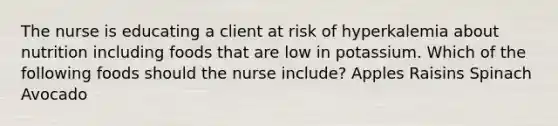 The nurse is educating a client at risk of hyperkalemia about nutrition including foods that are low in potassium. Which of the following foods should the nurse include? Apples Raisins Spinach Avocado