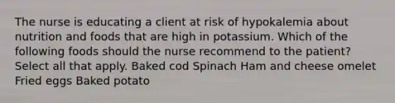 The nurse is educating a client at risk of hypokalemia about nutrition and foods that are high in potassium. Which of the following foods should the nurse recommend to the patient? Select all that apply. Baked cod Spinach Ham and cheese omelet Fried eggs Baked potato