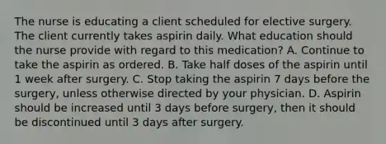 The nurse is educating a client scheduled for elective surgery. The client currently takes aspirin daily. What education should the nurse provide with regard to this medication? A. Continue to take the aspirin as ordered. B. Take half doses of the aspirin until 1 week after surgery. C. Stop taking the aspirin 7 days before the surgery, unless otherwise directed by your physician. D. Aspirin should be increased until 3 days before surgery, then it should be discontinued until 3 days after surgery.