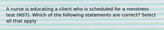 A nurse is educating a client who is scheduled for a nonstress test (NST). Which of the following statements are correct? Select all that apply