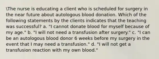 The nurse is educating a client who is scheduled for surgery in the near future about autologous blood donation. Which of the following statements by the clients indicates that the teaching was successful? a. "I cannot donate blood for myself because of my age." b. "I will not need a transfusion after surgery." c. "I can be an autologous blood donor 6 weeks before my surgery in the event that I may need a transfusion." d. "I will not get a transfusion reaction with my own blood."