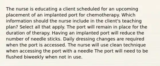 The nurse is educating a client scheduled for an upcoming placement of an implanted port for chemotherapy. Which information should the nurse include in the client's teaching plan? Select all that apply. The port will remain in place for the duration of therapy. Having an implanted port will reduce the number of needle sticks. Daily dressing changes are required when the port is accessed. The nurse will use clean technique when accessing the port with a needle The port will need to be flushed biweekly when not in use.