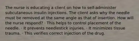 The nurse is educating a client on how to self-administer subcutaneous insulin injections. The client asks why the needle must be removed at the same angle as that of insertion. How will the nurse respond? · This helps to control placement of the needle. · It prevents needlestick injuries. · It minimizes tissue trauma. · This verifies correct injection of the drug.