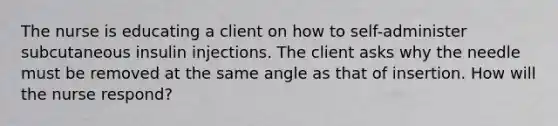 The nurse is educating a client on how to self-administer subcutaneous insulin injections. The client asks why the needle must be removed at the same angle as that of insertion. How will the nurse respond?