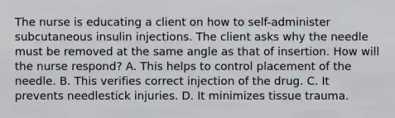 The nurse is educating a client on how to self-administer subcutaneous insulin injections. The client asks why the needle must be removed at the same angle as that of insertion. How will the nurse respond? A. This helps to control placement of the needle. B. This verifies correct injection of the drug. C. It prevents needlestick injuries. D. It minimizes tissue trauma.