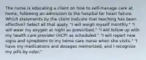 The nurse is educating a client on how to self-manage care at home, following an admission to the hospital for heart failure. Which statements by the client indicate that teaching has been effective? Select all that apply. "I will weigh myself monthly." "I will wear my oxygen at night as prescribed." "I will follow up with my health care provider (HCP) as scheduled." "I will report new signs and symptoms to my home care nurse when she visits." "I have my medications and dosages memorized, and I recognize my pills by color."