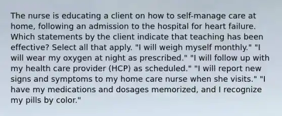 The nurse is educating a client on how to self-manage care at home, following an admission to the hospital for heart failure. Which statements by the client indicate that teaching has been effective? Select all that apply. "I will weigh myself monthly." "I will wear my oxygen at night as prescribed." "I will follow up with my health care provider (HCP) as scheduled." "I will report new signs and symptoms to my home care nurse when she visits." "I have my medications and dosages memorized, and I recognize my pills by color."