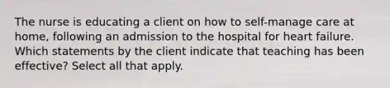 The nurse is educating a client on how to self-manage care at home, following an admission to the hospital for heart failure. Which statements by the client indicate that teaching has been effective? Select all that apply.