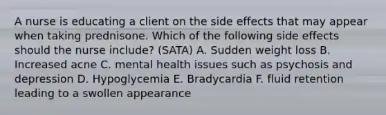 A nurse is educating a client on the side effects that may appear when taking prednisone. Which of the following side effects should the nurse include? (SATA) A. Sudden weight loss B. Increased acne C. mental health issues such as psychosis and depression D. Hypoglycemia E. Bradycardia F. fluid retention leading to a swollen appearance