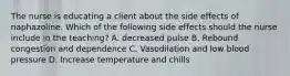 The nurse is educating a client about the side effects of naphazoline. Which of the following side effects should the nurse include in the teaching? A. decreased pulse B. Rebound congestion and dependence C. Vasodilation and low blood pressure D. Increase temperature and chills