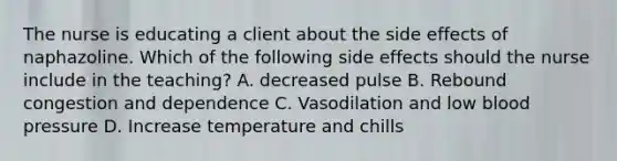 The nurse is educating a client about the side effects of naphazoline. Which of the following side effects should the nurse include in the teaching? A. decreased pulse B. Rebound congestion and dependence C. Vasodilation and low blood pressure D. Increase temperature and chills