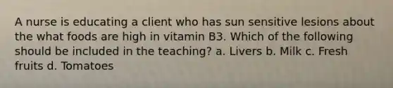 A nurse is educating a client who has sun sensitive lesions about the what foods are high in vitamin B3. Which of the following should be included in the teaching? a. Livers b. Milk c. Fresh fruits d. Tomatoes