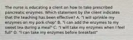 The nurse is educating a client on how to take prescribed pancreatic enzymes. Which statement by the client indicates that the teaching has been effective? A. "I will sprinkle my enzymes on my pork-chop" B. "I can add the enzymes to my sweet tea during a meal" C. "I will take my enzymes when I feel full" D. "I can take my enzymes before breakfast"