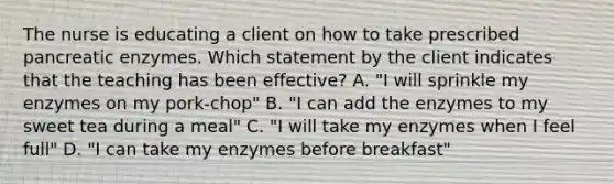 The nurse is educating a client on how to take prescribed pancreatic enzymes. Which statement by the client indicates that the teaching has been effective? A. "I will sprinkle my enzymes on my pork-chop" B. "I can add the enzymes to my sweet tea during a meal" C. "I will take my enzymes when I feel full" D. "I can take my enzymes before breakfast"