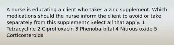 A nurse is educating a client who takes a zinc supplement. Which medications should the nurse inform the client to avoid or take separately from this supplement? Select all that apply. 1 Tetracycline 2 Ciprofloxacin 3 Phenobarbital 4 Nitrous oxide 5 Corticosteroids