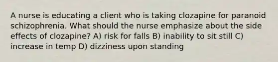 A nurse is educating a client who is taking clozapine for paranoid schizophrenia. What should the nurse emphasize about the side effects of clozapine? A) risk for falls B) inability to sit still C) increase in temp D) dizziness upon standing