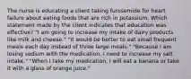 The nurse is educating a client taking furosemide for heart failure about eating foods that are rich in potassium. Which statement made by the client indicates that education was effective? "I am going to increase my intake of dairy products like milk and cheese." "It would be better to eat small frequent meals each day instead of three large meals." "Because I am losing sodium with the medication, I need to increase my salt intake." "When I take my medication, I will eat a banana or take it with a glass of orange juice."