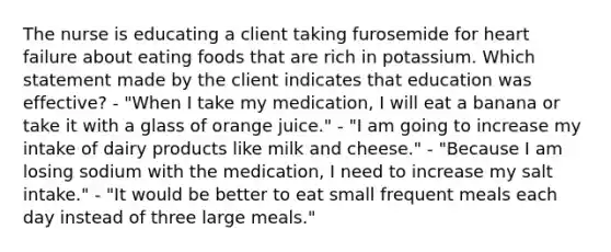 The nurse is educating a client taking furosemide for heart failure about eating foods that are rich in potassium. Which statement made by the client indicates that education was effective? - "When I take my medication, I will eat a banana or take it with a glass of orange juice." - "I am going to increase my intake of dairy products like milk and cheese." - "Because I am losing sodium with the medication, I need to increase my salt intake." - "It would be better to eat small frequent meals each day instead of three large meals."