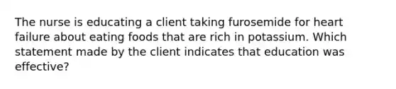 The nurse is educating a client taking furosemide for heart failure about eating foods that are rich in potassium. Which statement made by the client indicates that education was effective?