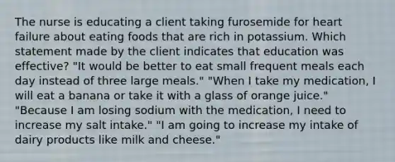 The nurse is educating a client taking furosemide for heart failure about eating foods that are rich in potassium. Which statement made by the client indicates that education was effective? "It would be better to eat small frequent meals each day instead of three large meals." "When I take my medication, I will eat a banana or take it with a glass of orange juice." "Because I am losing sodium with the medication, I need to increase my salt intake." "I am going to increase my intake of dairy products like milk and cheese."