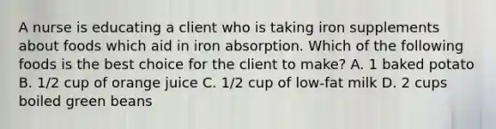 A nurse is educating a client who is taking iron supplements about foods which aid in iron absorption. Which of the following foods is the best choice for the client to make? A. 1 baked potato B. 1/2 cup of orange juice C. 1/2 cup of low-fat milk D. 2 cups boiled green beans