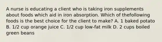 A nurse is educating a client who is taking iron supplements about foods which aid in iron absorption. Which of thefollowing foods is the best choice for the client to make? A. 1 baked potato B. 1/2 cup orange juice C. 1/2 cup low-fat milk D. 2 cups boiled green beans