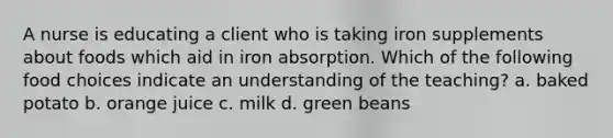 A nurse is educating a client who is taking iron supplements about foods which aid in iron absorption. Which of the following food choices indicate an understanding of the teaching? a. baked potato b. orange juice c. milk d. green beans