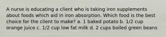 A nurse is educating a client who is taking iron supplements about foods which aid in iron absorption. Which food is the best choice for the client to make? a. 1 baked potato b. 1/2 cup orange juice c. 1/2 cup low fat milk d. 2 cups boiled green beans