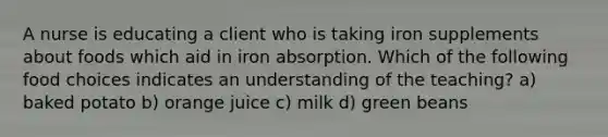 A nurse is educating a client who is taking iron supplements about foods which aid in iron absorption. Which of the following food choices indicates an understanding of the teaching? a) baked potato b) orange juice c) milk d) green beans