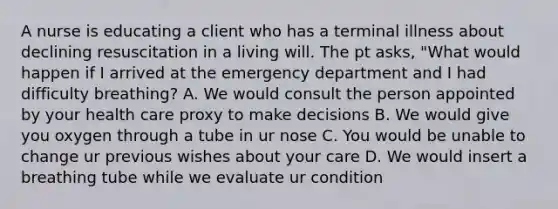 A nurse is educating a client who has a terminal illness about declining resuscitation in a living will. The pt asks, "What would happen if I arrived at the emergency department and I had difficulty breathing? A. We would consult the person appointed by your health care proxy to make decisions B. We would give you oxygen through a tube in ur nose C. You would be unable to change ur previous wishes about your care D. We would insert a breathing tube while we evaluate ur condition