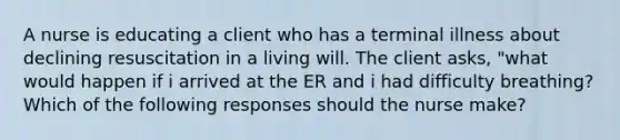 A nurse is educating a client who has a terminal illness about declining resuscitation in a living will. The client asks, "what would happen if i arrived at the ER and i had difficulty breathing? Which of the following responses should the nurse make?