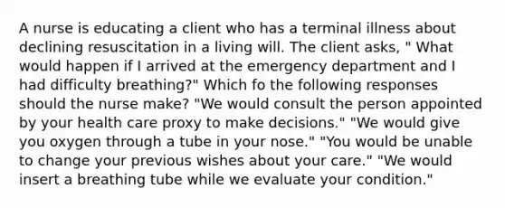 A nurse is educating a client who has a terminal illness about declining resuscitation in a living will. The client asks, " What would happen if I arrived at the emergency department and I had difficulty breathing?" Which fo the following responses should the nurse make? "We would consult the person appointed by your health care proxy to make decisions." "We would give you oxygen through a tube in your nose." "You would be unable to change your previous wishes about your care." "We would insert a breathing tube while we evaluate your condition."