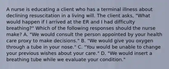 A nurse is educating a client who has a terminal illness about declining resuscitation in a living will. The client asks, "What would happen if I arrived at the ER and I had difficulty breathing?" Which of the following responses should the nurse make? A. "We would consult the person appointed by your health care proxy to make decisions." B. "We would give you oxygen through a tube in your nose." C. "You would be unable to change your previous wishes about your care." D. "We would insert a breathing tube while we evaluate your condition."