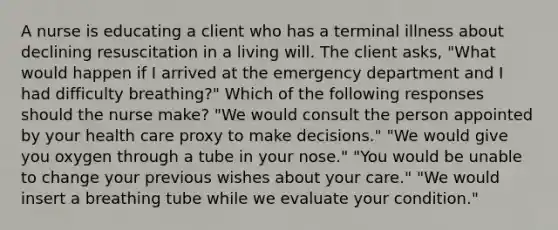 A nurse is educating a client who has a terminal illness about declining resuscitation in a living will. The client asks, "What would happen if I arrived at the emergency department and I had difficulty breathing?" Which of the following responses should the nurse make? "We would consult the person appointed by your health care proxy to make decisions." "We would give you oxygen through a tube in your nose." "You would be unable to change your previous wishes about your care." "We would insert a breathing tube while we evaluate your condition."