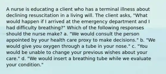 A nurse is educating a client who has a terminal illness about declining resuscitation in a living will. The client asks, "What would happen if I arrived at the emergency department and I had difficulty breathing?" Which of the following responses should the nurse make? a. "We would consult the person appointed by your health care proxy to make decisions." b. "We would give you oxygen through a tube in your nose." c. "You would be unable to change your previous wishes about your care." d. "We would insert a breathing tube while we evaluate your condition."