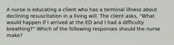 A nurse is educating a client who has a terminal illness about declining resuscitation in a living will. The client asks, "What would happen if I arrived at the ED and I had a difficulty breathing?" Which of the following responses should the nurse make?