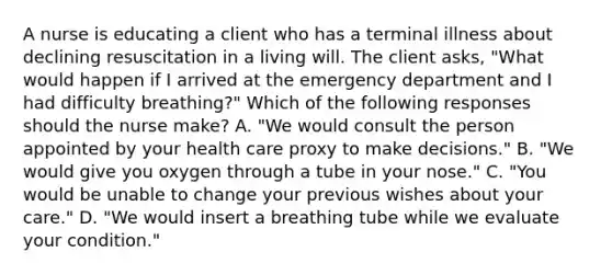 A nurse is educating a client who has a terminal illness about declining resuscitation in a living will. The client asks, "What would happen if I arrived at the emergency department and I had difficulty breathing?" Which of the following responses should the nurse make? A. "We would consult the person appointed by your health care proxy to make decisions." B. "We would give you oxygen through a tube in your nose." C. "You would be unable to change your previous wishes about your care." D. "We would insert a breathing tube while we evaluate your condition."