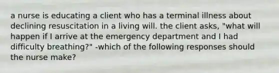 a nurse is educating a client who has a terminal illness about declining resuscitation in a living will. the client asks, "what will happen if I arrive at the emergency department and I had difficulty breathing?" -which of the following responses should the nurse make?