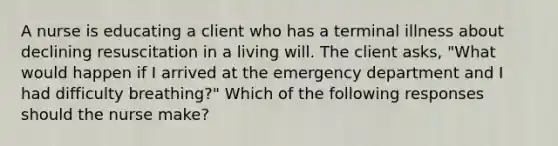 A nurse is educating a client who has a terminal illness about declining resuscitation in a living will. The client asks, "What would happen if I arrived at the emergency department and I had difficulty breathing?" Which of the following responses should the nurse make?