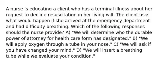 A nurse is educating a client who has a terminal illness about her request to decline resuscitation in her living will. The client asks what would happen if she arrived at the emergency department and had difficulty breathing. Which of the following responses should the nurse provide? A) "We will determine who the durable power of attorney for health care form has designated." B) "We will apply oxygen through a tube in your nose." C) "We will ask if you have changed your mind." D) "We will insert a breathing tube while we evaluate your condition."