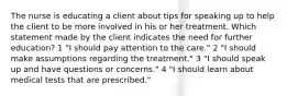 The nurse is educating a client about tips for speaking up to help the client to be more involved in his or her treatment. Which statement made by the client indicates the need for further education? 1 "I should pay attention to the care." 2 "I should make assumptions regarding the treatment." 3 "I should speak up and have questions or concerns." 4 "I should learn about medical tests that are prescribed."