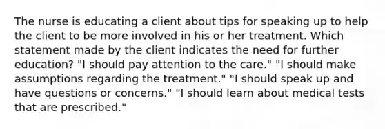 The nurse is educating a client about tips for speaking up to help the client to be more involved in his or her treatment. Which statement made by the client indicates the need for further education? "I should pay attention to the care." "I should make assumptions regarding the treatment." "I should speak up and have questions or concerns." "I should learn about medical tests that are prescribed."